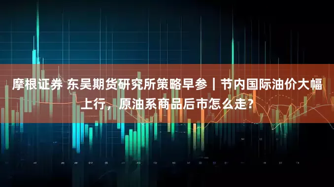 摩根证券 东吴期货研究所策略早参｜节内国际油价大幅上行，原油系商品后市怎么走？
