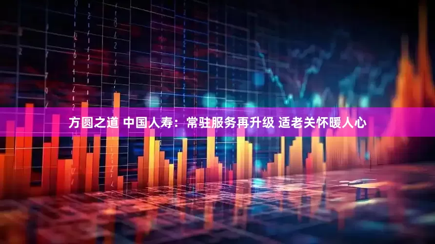 方圆之道 中国人寿：常驻服务再升级 适老关怀暖人心