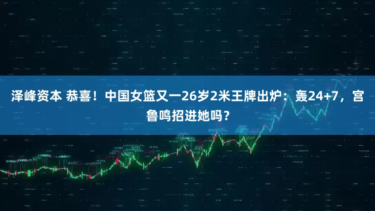 泽峰资本 恭喜！中国女篮又一26岁2米王牌出炉：轰24+7，宫鲁鸣招进她吗？