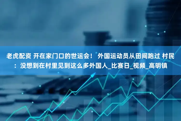 老虎配资 开在家门口的世运会！ 外国运动员从田间跑过 村民：没想到在村里见到这么多外国人_比赛日_视频_高明镇
