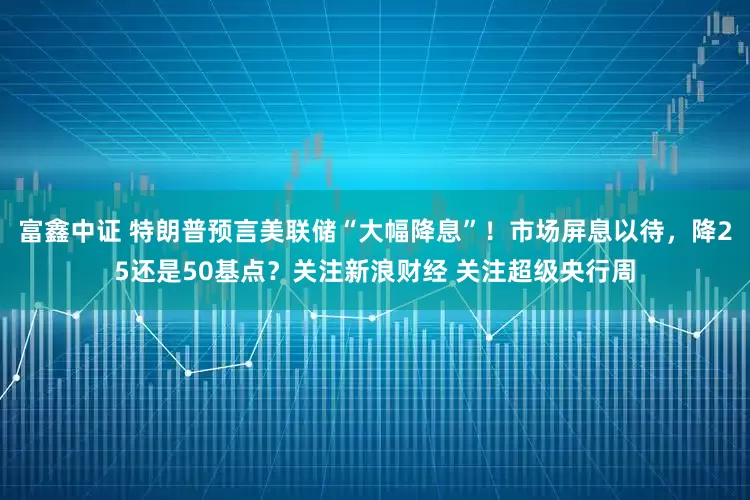 富鑫中证 特朗普预言美联储“大幅降息”！市场屏息以待，降25还是50基点？关注新浪财经 关注超级央行周
