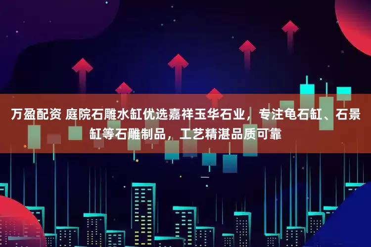 万盈配资 庭院石雕水缸优选嘉祥玉华石业，专注龟石缸、石景缸等石雕制品，工艺精湛品质可靠