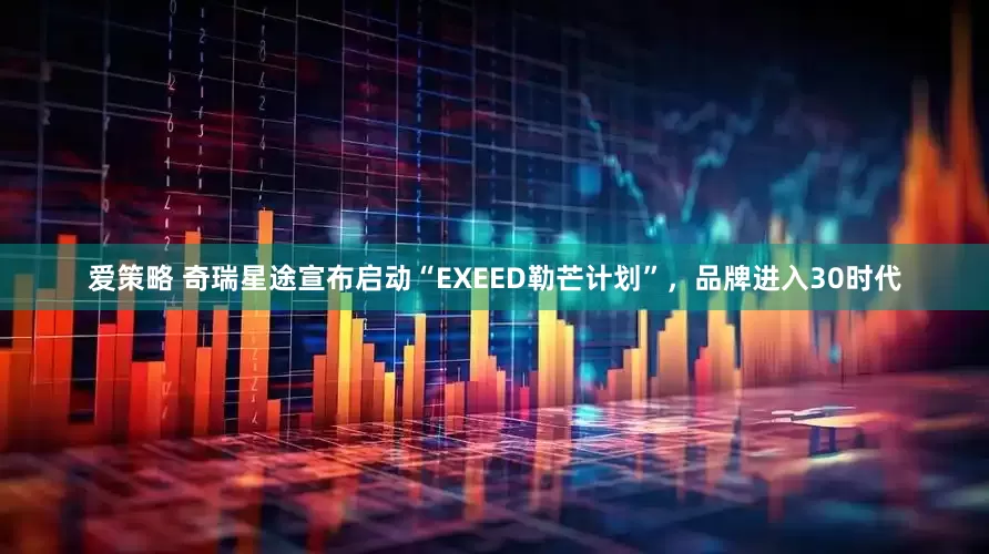 爱策略 奇瑞星途宣布启动“EXEED勒芒计划”，品牌进入30时代