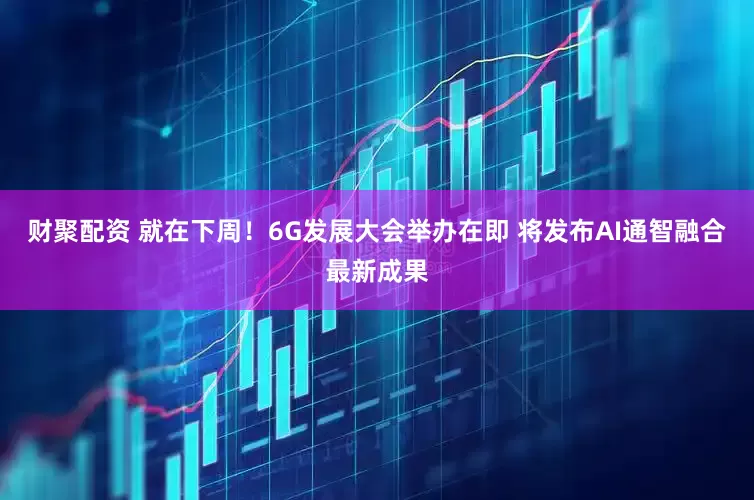 财聚配资 就在下周！6G发展大会举办在即 将发布AI通智融合最新成果