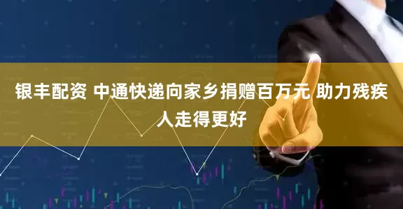 银丰配资 中通快递向家乡捐赠百万元 助力残疾人走得更好