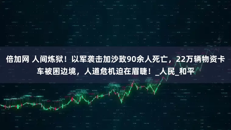 倍加网 人间炼狱！以军袭击加沙致90余人死亡，22万辆物资卡车被困边境，人道危机迫在眉睫！_人民_和平