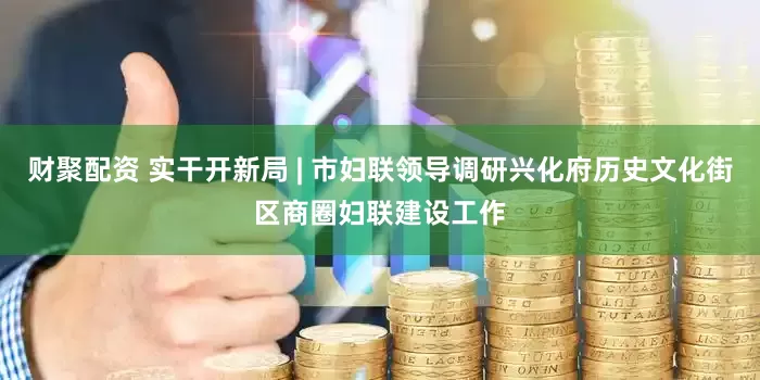 财聚配资 实干开新局 | 市妇联领导调研兴化府历史文化街区商圈妇联建设工作