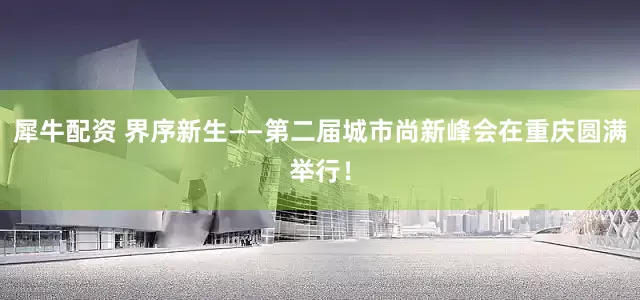 犀牛配资 界序新生——第二届城市尚新峰会在重庆圆满举行！