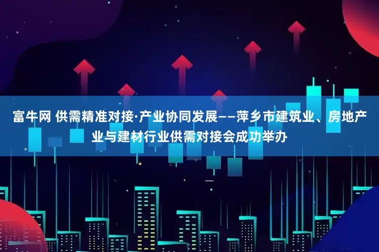 富牛网 供需精准对接·产业协同发展——萍乡市建筑业、房地产业与建材行业供需对接会成功举办